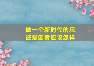 做一个新时代的忠诚爱国者应该怎样