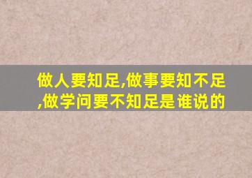 做人要知足,做事要知不足,做学问要不知足是谁说的