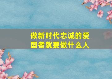 做新时代忠诚的爱国者就要做什么人