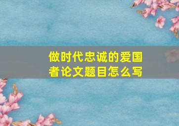 做时代忠诚的爱国者论文题目怎么写