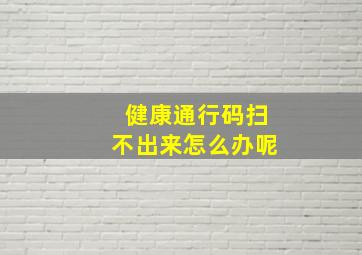 健康通行码扫不出来怎么办呢