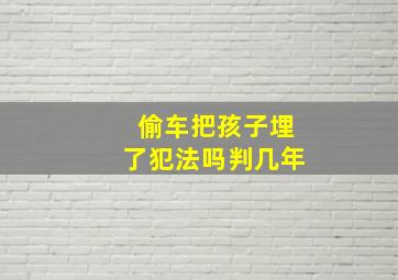 偷车把孩子埋了犯法吗判几年