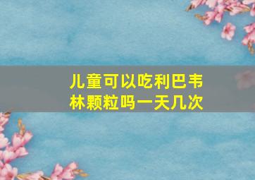 儿童可以吃利巴韦林颗粒吗一天几次