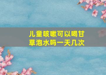 儿童咳嗽可以喝甘草泡水吗一天几次