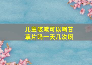 儿童咳嗽可以喝甘草片吗一天几次啊