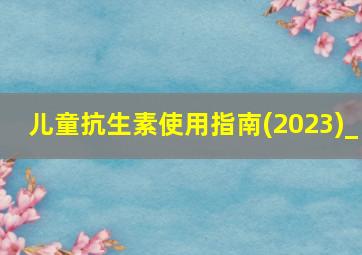 儿童抗生素使用指南(2023)_