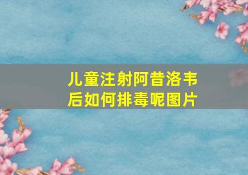 儿童注射阿昔洛韦后如何排毒呢图片