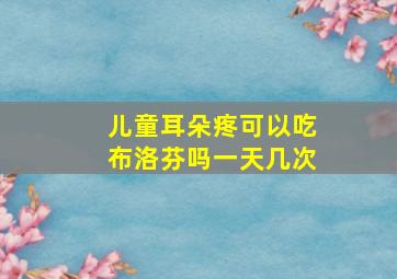 儿童耳朵疼可以吃布洛芬吗一天几次