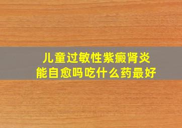 儿童过敏性紫癜肾炎能自愈吗吃什么药最好