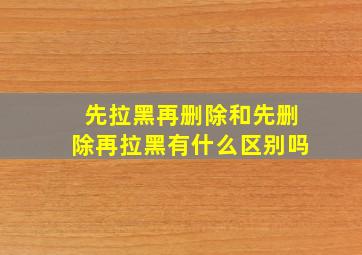 先拉黑再删除和先删除再拉黑有什么区别吗