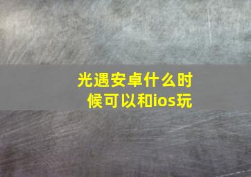 光遇安卓什么时候可以和ios玩