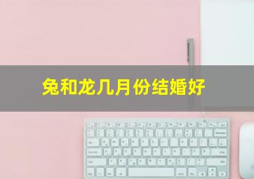 兔和龙几月份结婚好