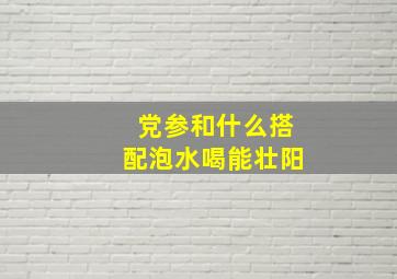 党参和什么搭配泡水喝能壮阳