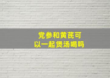 党参和黄芪可以一起煲汤喝吗