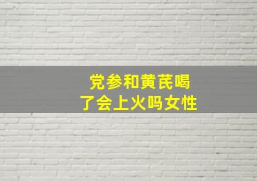 党参和黄芪喝了会上火吗女性