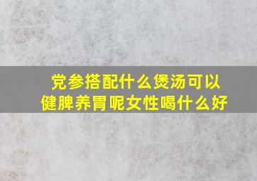 党参搭配什么煲汤可以健脾养胃呢女性喝什么好