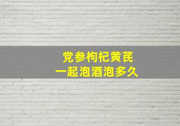 党参枸杞黄芪一起泡酒泡多久