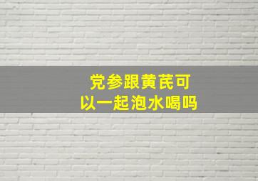 党参跟黄芪可以一起泡水喝吗