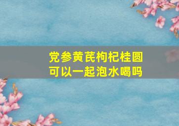 党参黄芪枸杞桂圆可以一起泡水喝吗