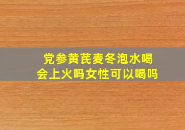 党参黄芪麦冬泡水喝会上火吗女性可以喝吗