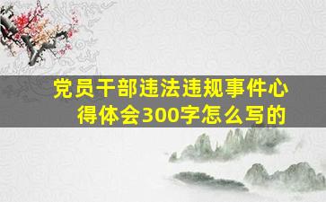 党员干部违法违规事件心得体会300字怎么写的