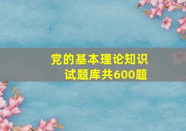 党的基本理论知识试题库共600题