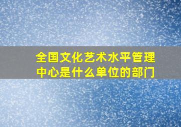 全国文化艺术水平管理中心是什么单位的部门