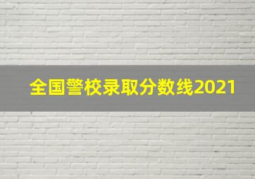 全国警校录取分数线2021