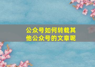 公众号如何转载其他公众号的文章呢