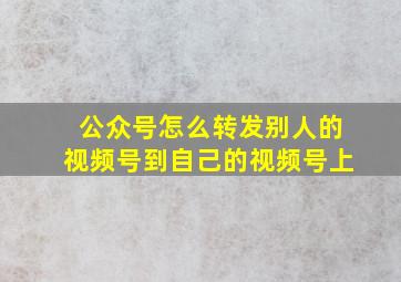 公众号怎么转发别人的视频号到自己的视频号上