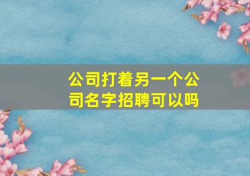 公司打着另一个公司名字招聘可以吗