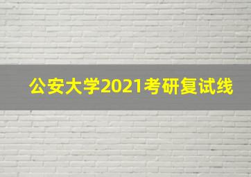 公安大学2021考研复试线