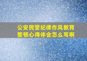 公安民警纪律作风教育整顿心得体会怎么写啊