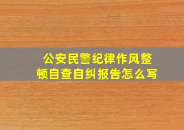 公安民警纪律作风整顿自查自纠报告怎么写