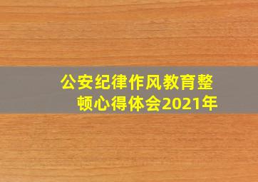 公安纪律作风教育整顿心得体会2021年