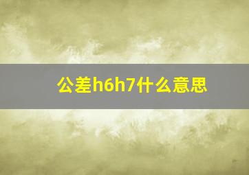 公差h6h7什么意思