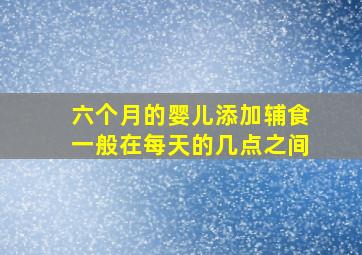 六个月的婴儿添加辅食一般在每天的几点之间