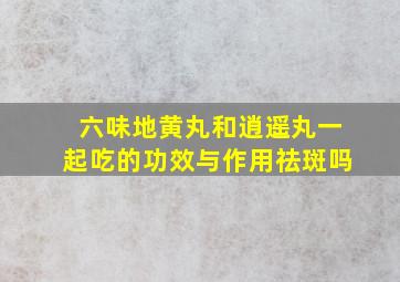 六味地黄丸和逍遥丸一起吃的功效与作用祛斑吗