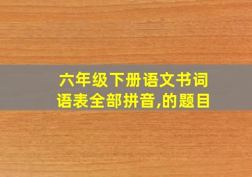 六年级下册语文书词语表全部拼音,的题目