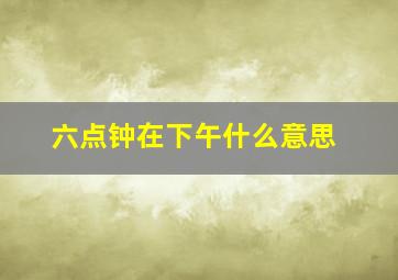 六点钟在下午什么意思