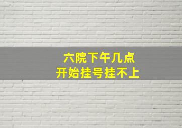 六院下午几点开始挂号挂不上