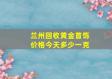 兰州回收黄金首饰价格今天多少一克