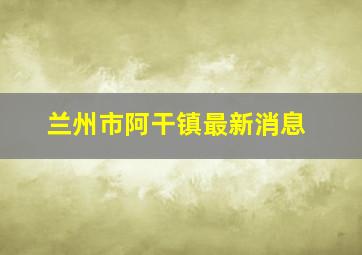 兰州市阿干镇最新消息