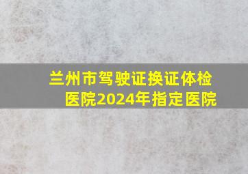 兰州市驾驶证换证体检医院2024年指定医院