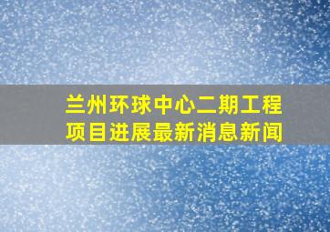 兰州环球中心二期工程项目进展最新消息新闻