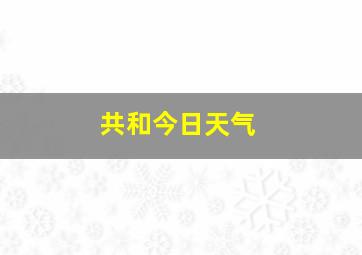 共和今日天气