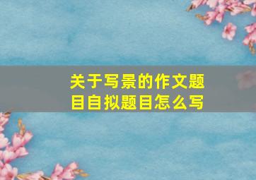 关于写景的作文题目自拟题目怎么写