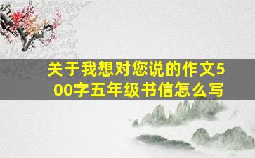 关于我想对您说的作文500字五年级书信怎么写