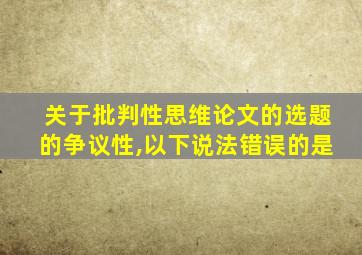 关于批判性思维论文的选题的争议性,以下说法错误的是