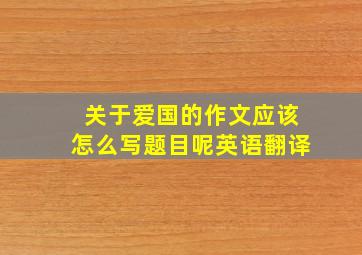 关于爱国的作文应该怎么写题目呢英语翻译